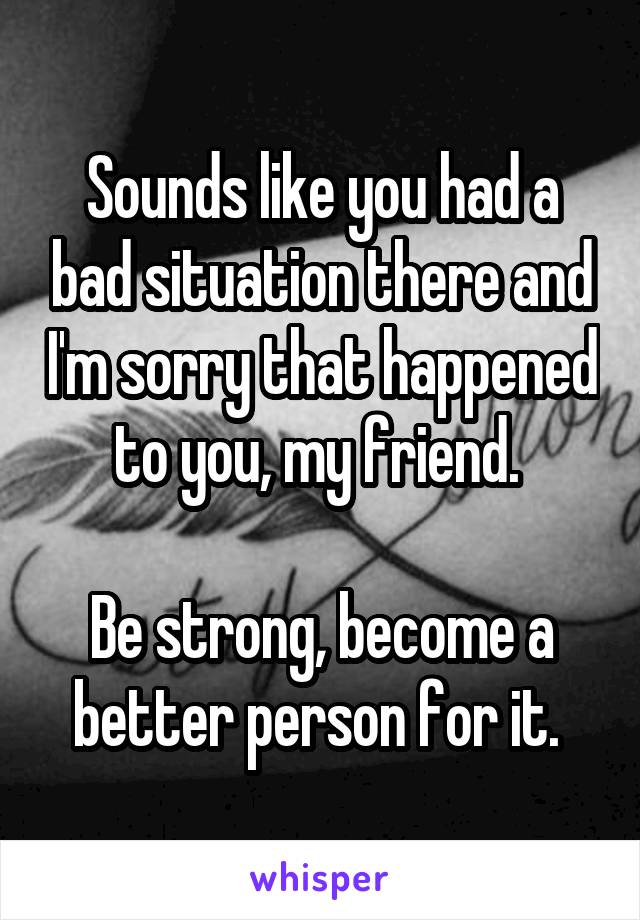 Sounds like you had a bad situation there and I'm sorry that happened to you, my friend. 

Be strong, become a better person for it. 