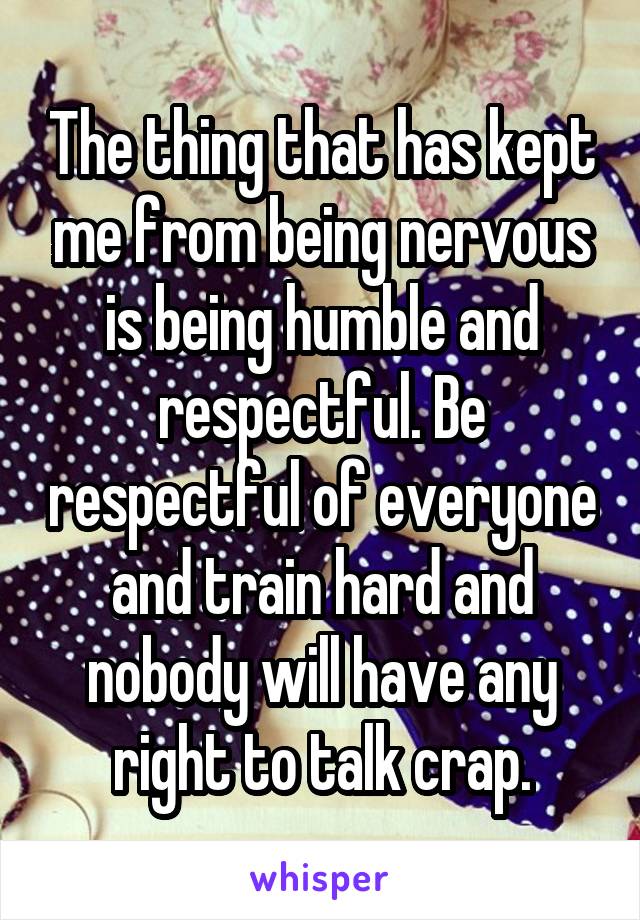 The thing that has kept me from being nervous is being humble and respectful. Be respectful of everyone and train hard and nobody will have any right to talk crap.