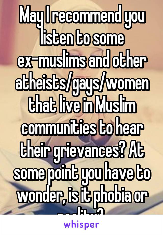 May I recommend you listen to some ex-muslims and other atheists/gays/women that live in Muslim communities to hear their grievances? At some point you have to wonder, is it phobia or reality? 