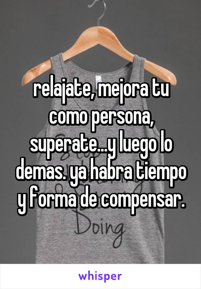 relajate, mejora tu como persona, superate...y luego lo demas. ya habra tiempo y forma de compensar.