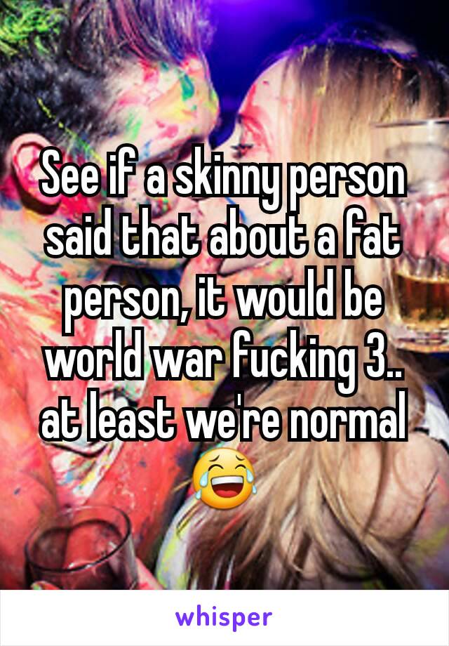 See if a skinny person said that about a fat person, it would be world war fucking 3.. at least we're normal 😂