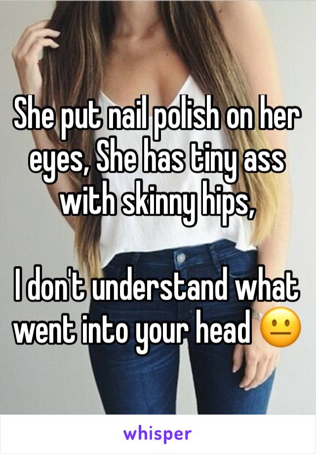 She put nail polish on her eyes, She has tiny ass with skinny hips, 

I don't understand what went into your head 😐