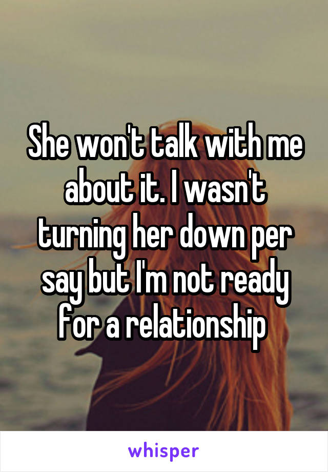 She won't talk with me about it. I wasn't turning her down per say but I'm not ready for a relationship 
