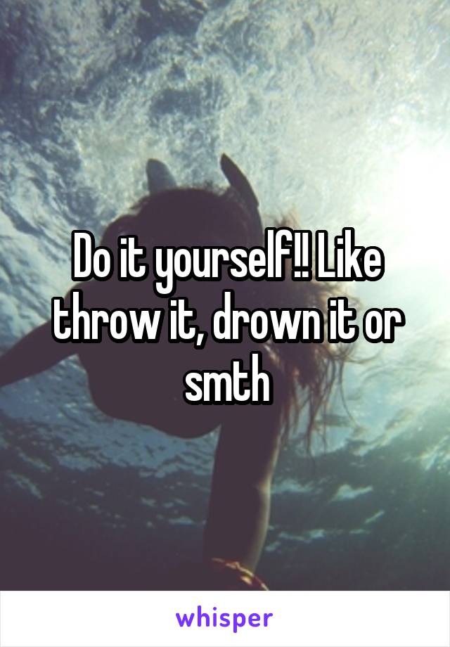 Do it yourself!! Like throw it, drown it or smth