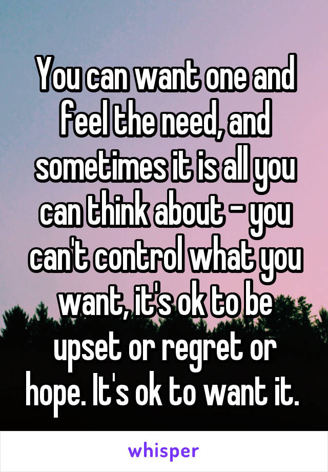 You can want one and feel the need, and sometimes it is all you can think about - you can't control what you want, it's ok to be upset or regret or hope. It's ok to want it. 