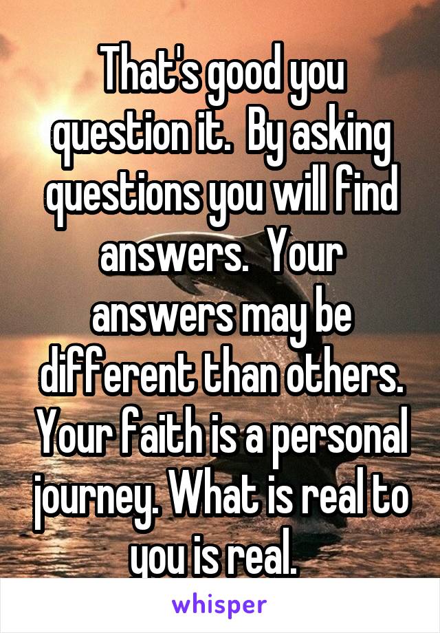 That's good you question it.  By asking questions you will find answers.  Your answers may be different than others. Your faith is a personal journey. What is real to you is real.  