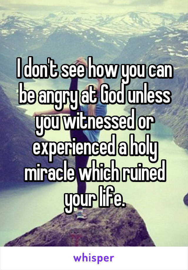 I don't see how you can be angry at God unless you witnessed or experienced a holy miracle which ruined your life.