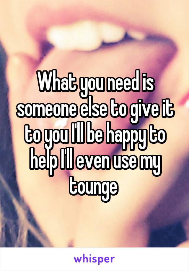 What you need is someone else to give it to you I'll be happy to help I'll even use my tounge 