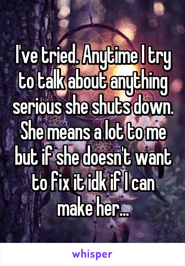 I've tried. Anytime I try to talk about anything serious she shuts down. She means a lot to me but if she doesn't want to fix it idk if I can make her...