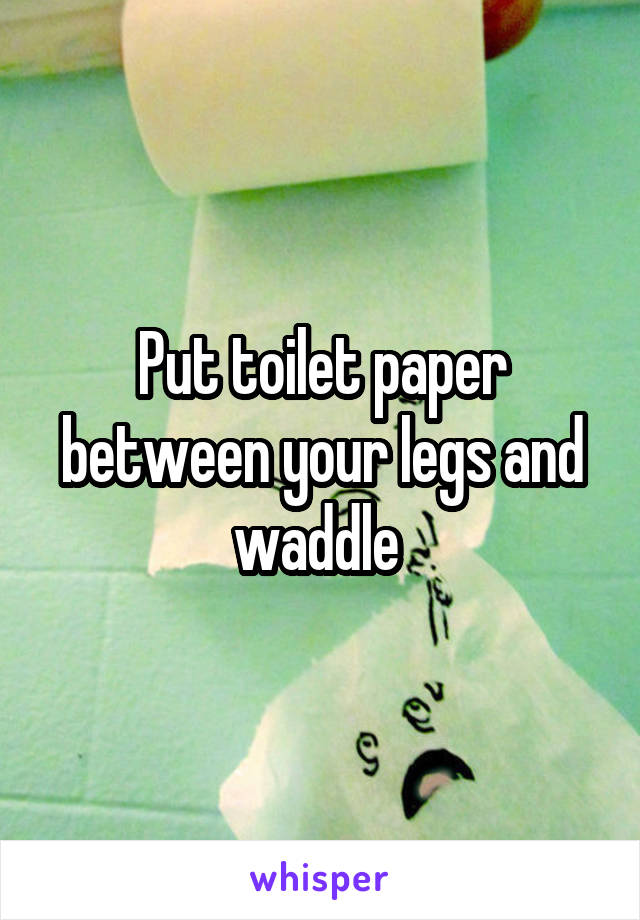 Put toilet paper between your legs and waddle 