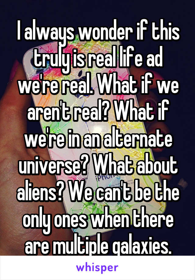 I always wonder if this truly is real life ad we're real. What if we aren't real? What if we're in an alternate universe? What about aliens? We can't be the only ones when there are multiple galaxies.