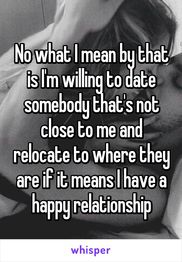 No what I mean by that is I'm willing to date somebody that's not close to me and relocate to where they are if it means I have a happy relationship