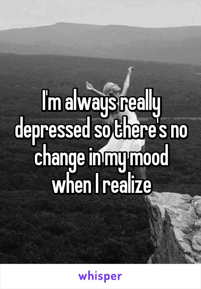 I'm always really depressed so there's no change in my mood when I realize