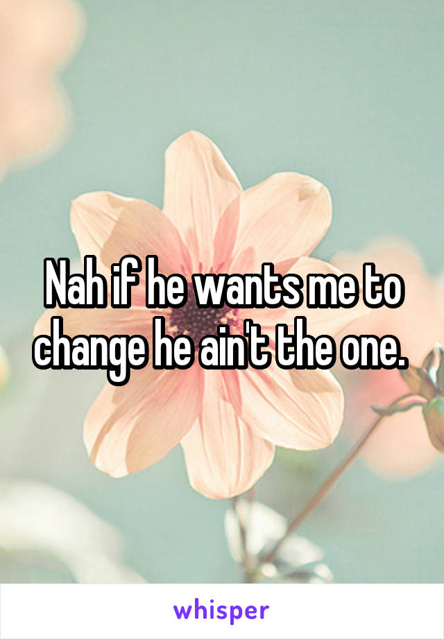Nah if he wants me to change he ain't the one. 