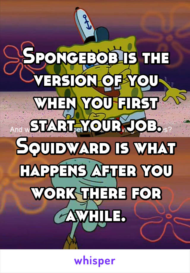 Spongebob is the version of you when you first start your job. Squidward is what happens after you work there for awhile.