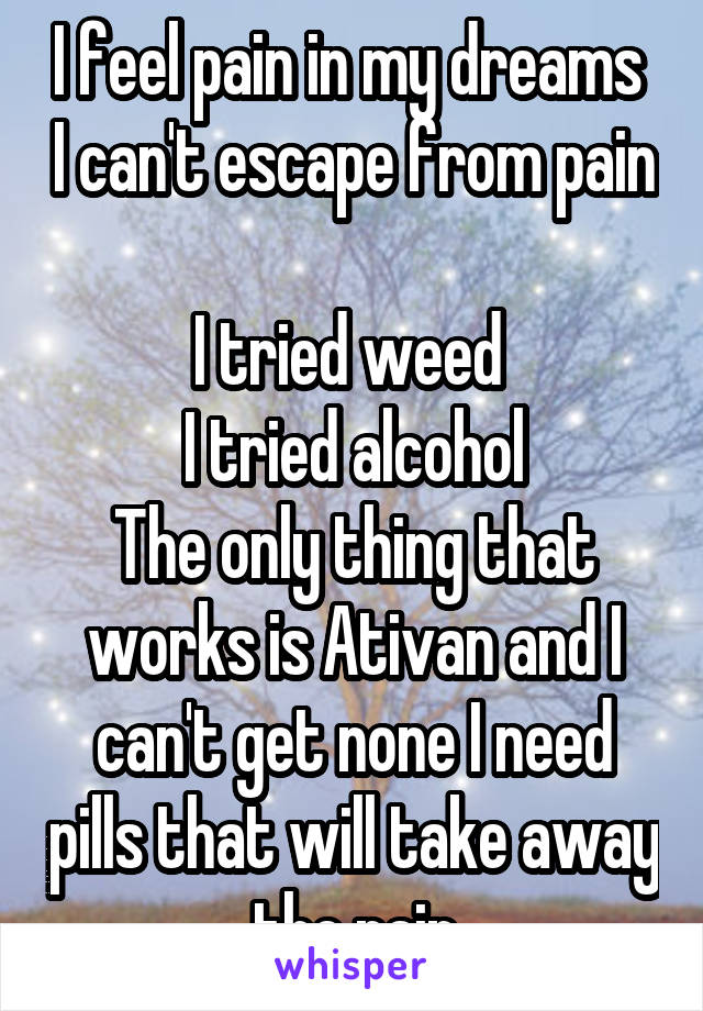 I feel pain in my dreams  I can't escape from pain 
I tried weed 
I tried alcohol
The only thing that works is Ativan and I can't get none I need pills that will take away the pain