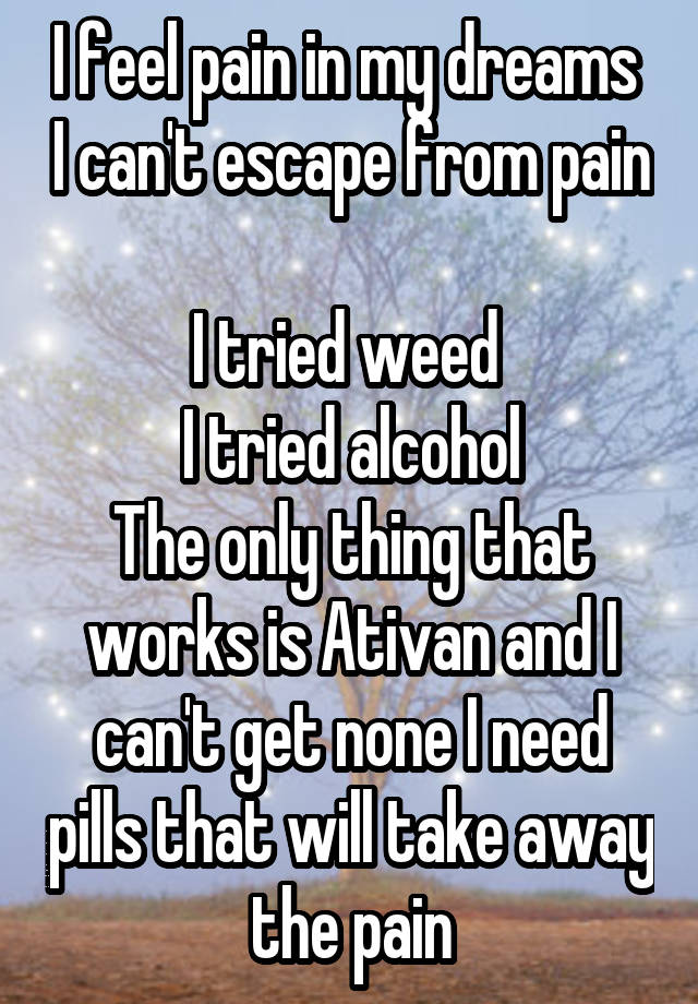 I feel pain in my dreams  I can't escape from pain 
I tried weed 
I tried alcohol
The only thing that works is Ativan and I can't get none I need pills that will take away the pain