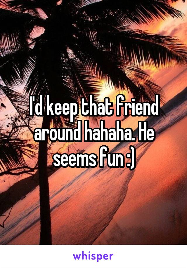 I'd keep that friend around hahaha. He seems fun :)