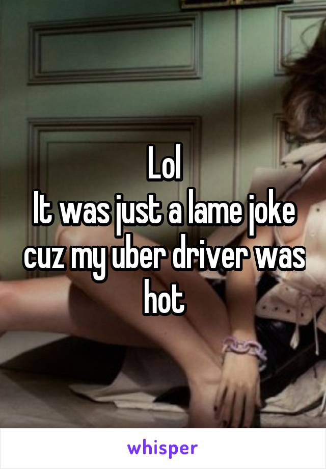 Lol
It was just a lame joke cuz my uber driver was hot