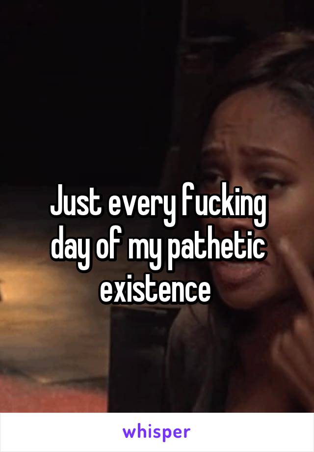 
Just every fucking day of my pathetic existence 