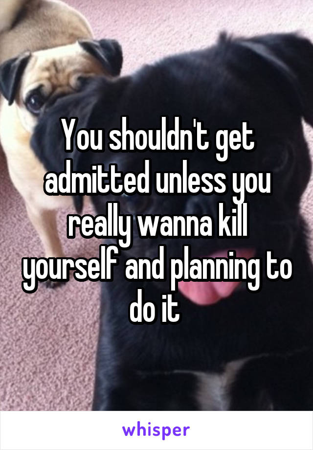 You shouldn't get admitted unless you really wanna kill yourself and planning to do it 