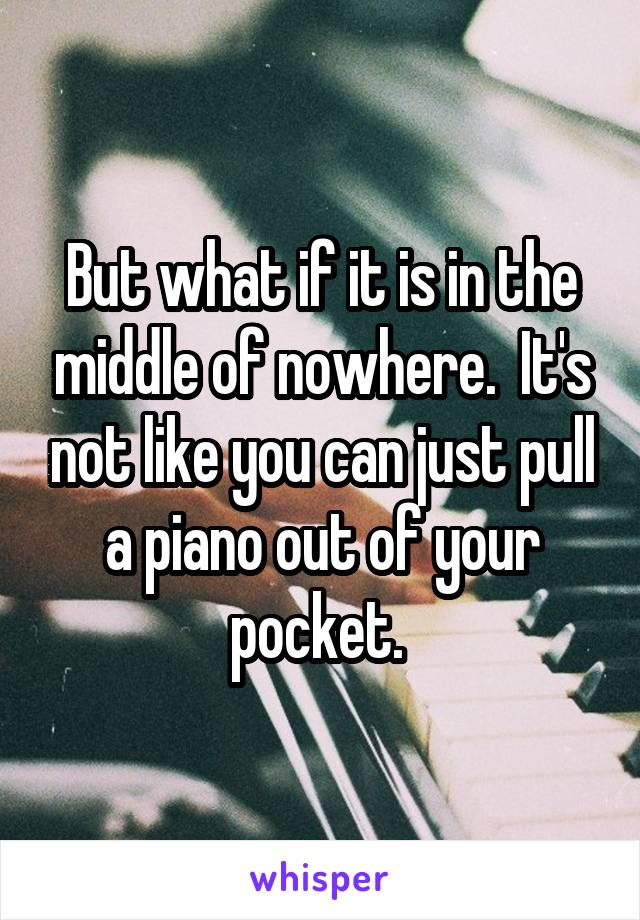 But what if it is in the middle of nowhere.  It's not like you can just pull a piano out of your pocket. 