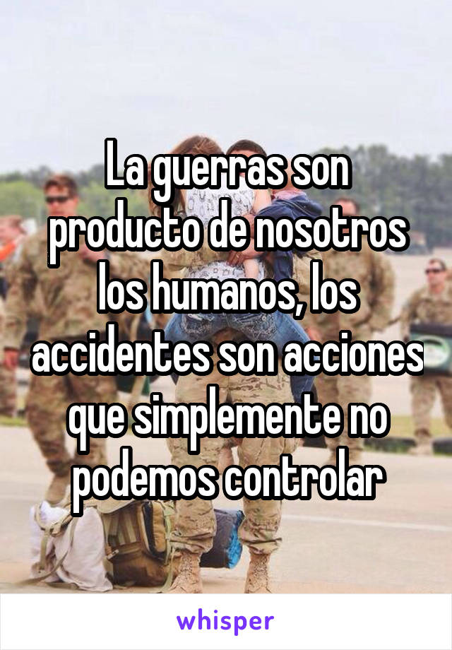 La guerras son producto de nosotros los humanos, los accidentes son acciones que simplemente no podemos controlar