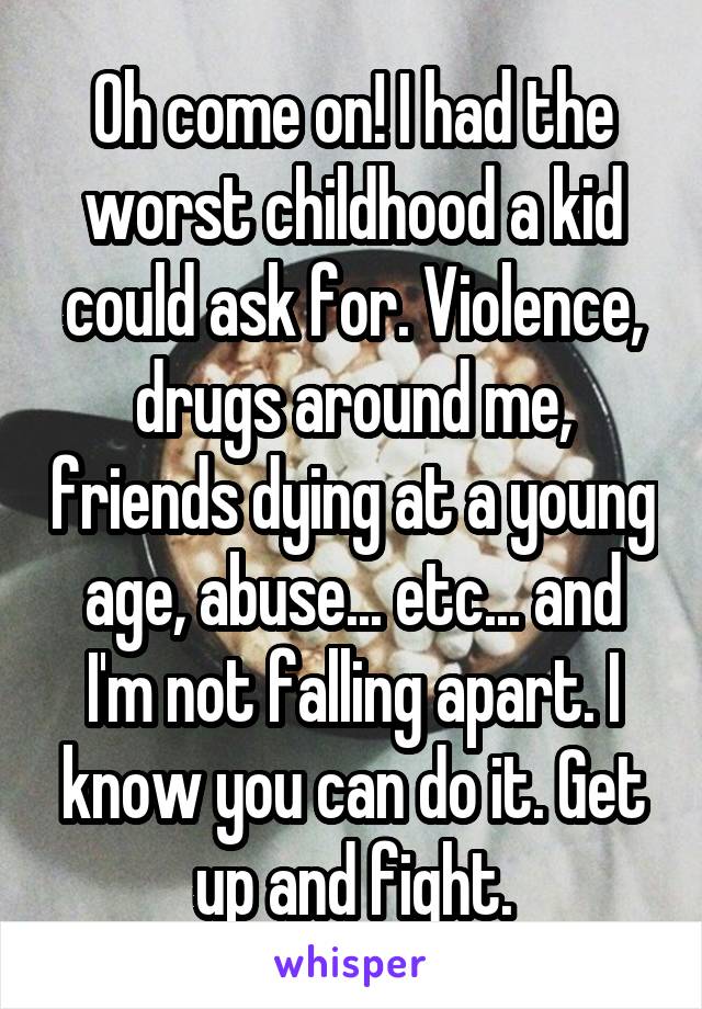 Oh come on! I had the worst childhood a kid could ask for. Violence, drugs around me, friends dying at a young age, abuse... etc... and I'm not falling apart. I know you can do it. Get up and fight.