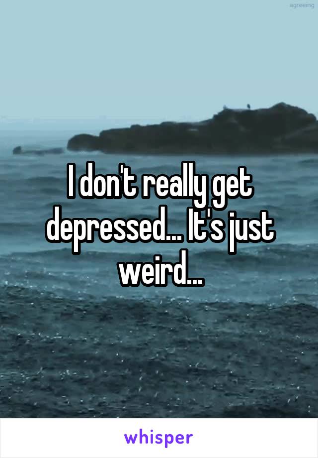 I don't really get depressed... It's just weird...
