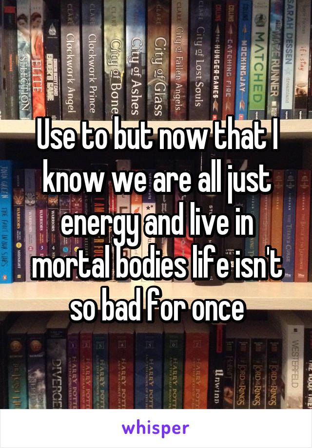 Use to but now that I know we are all just energy and live in mortal bodies life isn't so bad for once