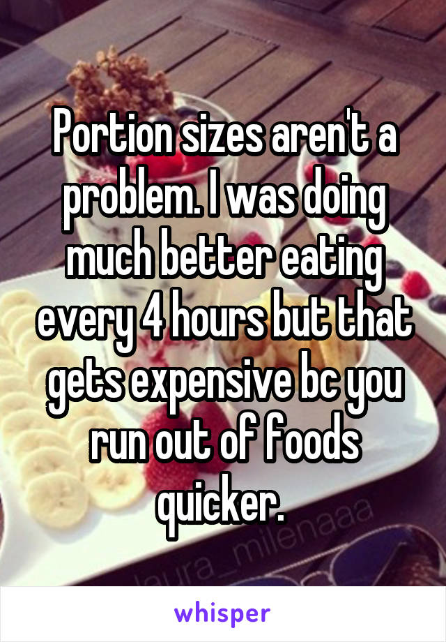 Portion sizes aren't a problem. I was doing much better eating every 4 hours but that gets expensive bc you run out of foods quicker. 