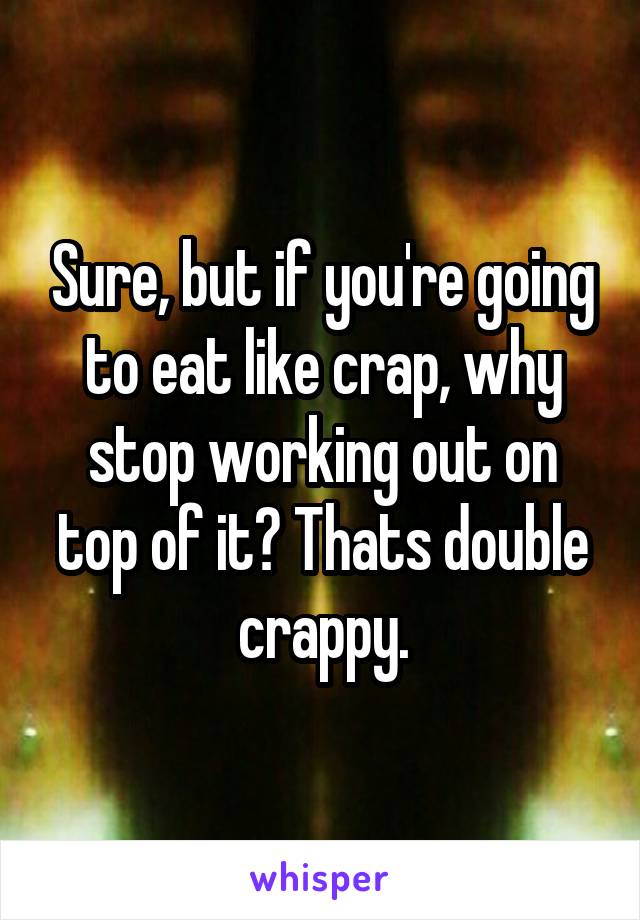 Sure, but if you're going to eat like crap, why stop working out on top of it? Thats double crappy.