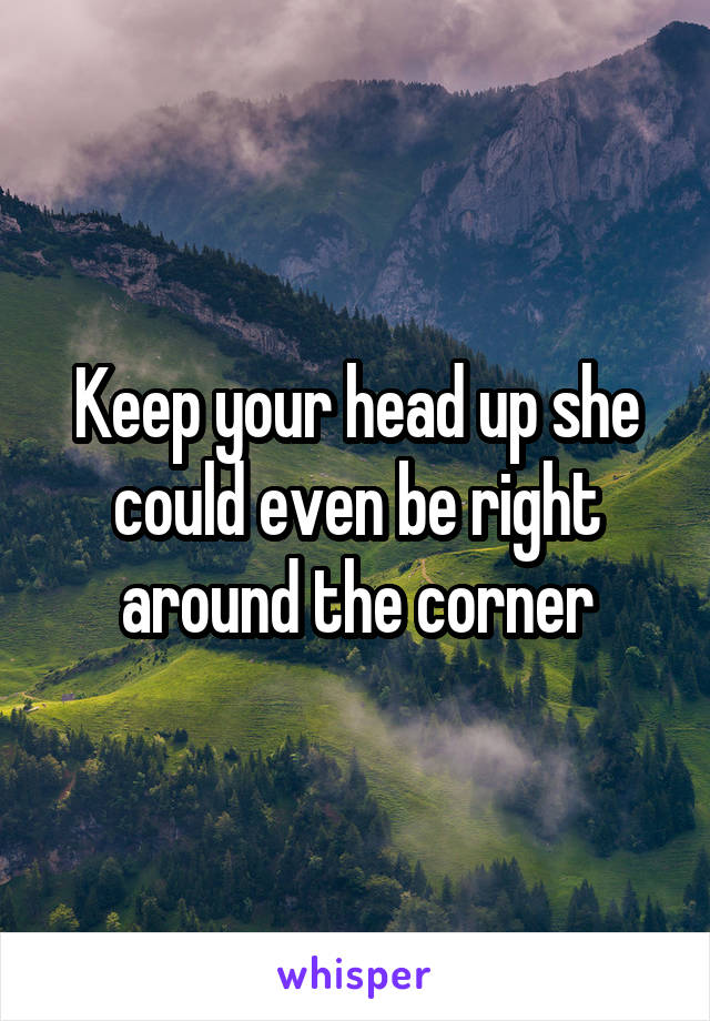 Keep your head up she could even be right around the corner