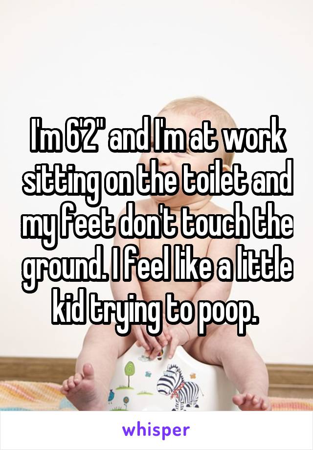 I'm 6'2" and I'm at work sitting on the toilet and my feet don't touch the ground. I feel like a little kid trying to poop. 