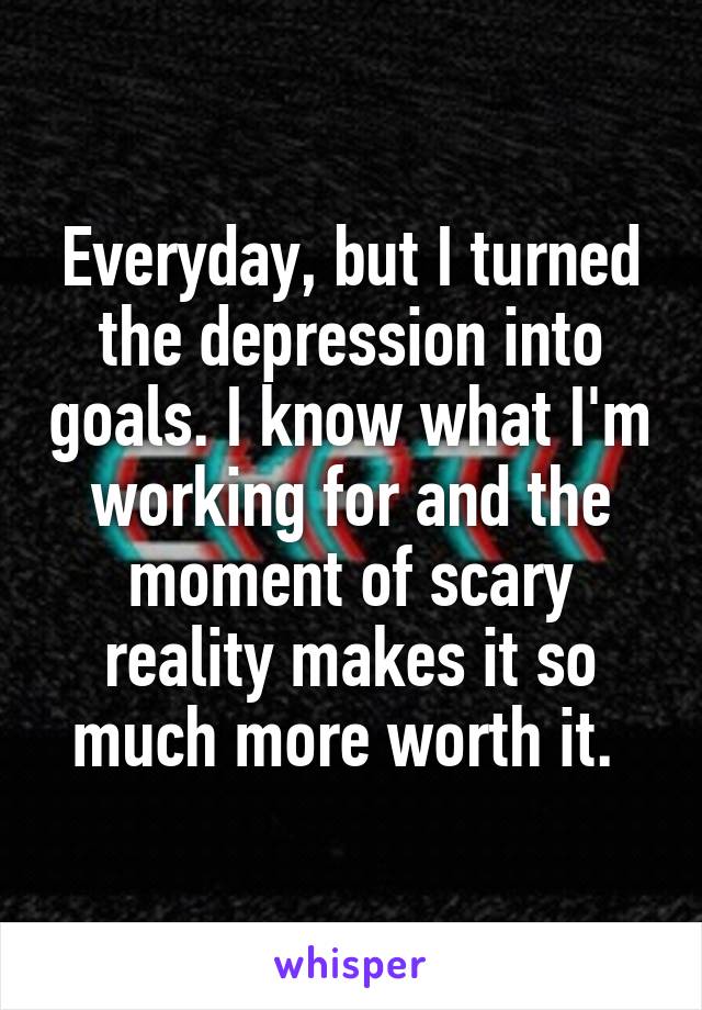 Everyday, but I turned the depression into goals. I know what I'm working for and the moment of scary reality makes it so much more worth it. 