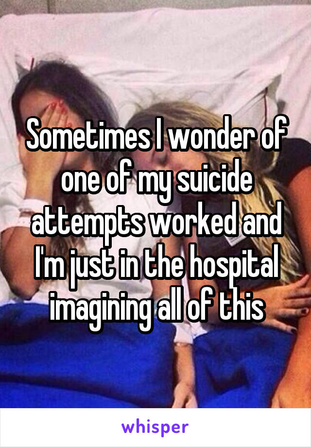 Sometimes I wonder of one of my suicide attempts worked and I'm just in the hospital imagining all of this