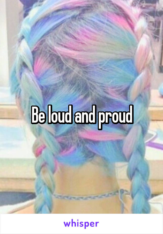 Be loud and proud
