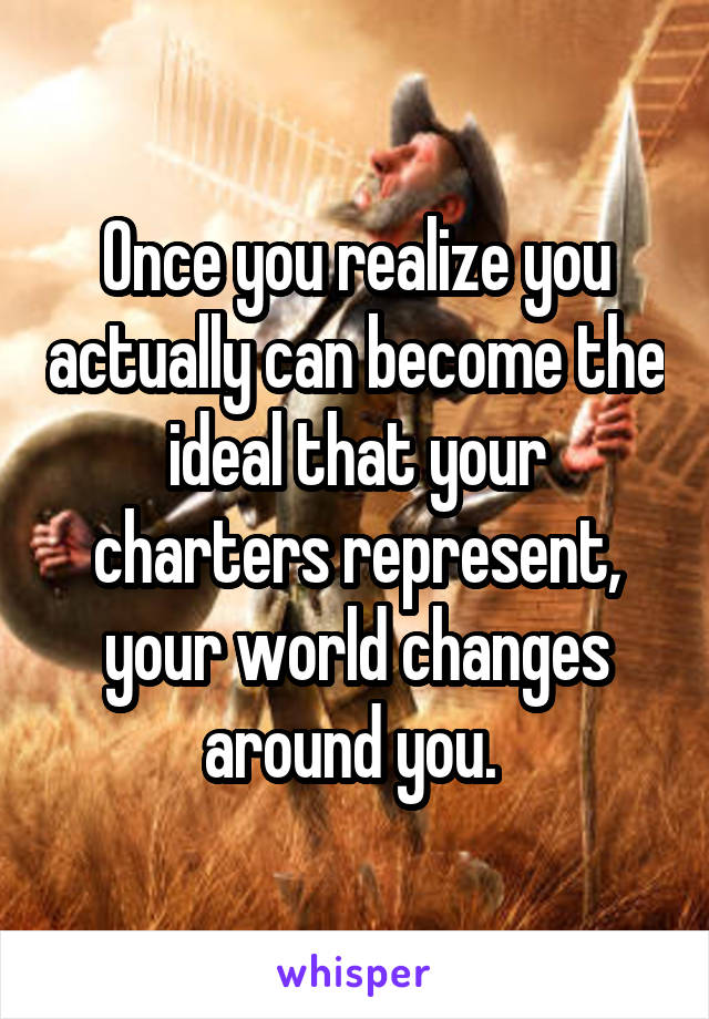 Once you realize you actually can become the ideal that your charters represent, your world changes around you. 