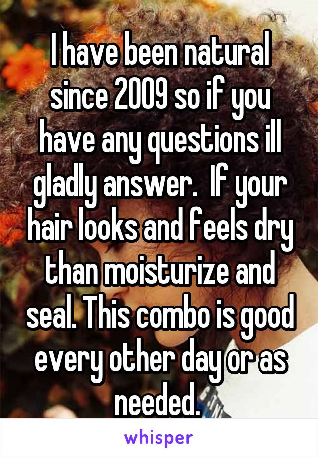 I have been natural since 2009 so if you have any questions ill gladly answer.  If your hair looks and feels dry than moisturize and seal. This combo is good every other day or as needed. 