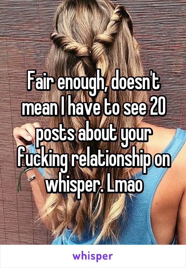 Fair enough, doesn't mean I have to see 20 posts about your fucking relationship on whisper. Lmao