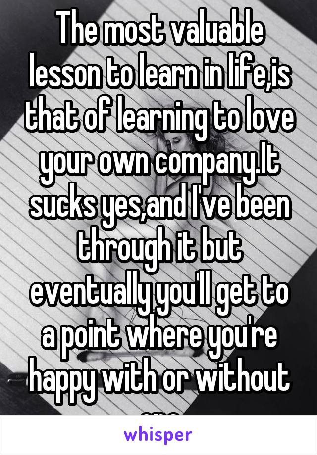 The most valuable lesson to learn in life,is that of learning to love your own company.It sucks yes,and I've been through it but eventually you'll get to a point where you're happy with or without one