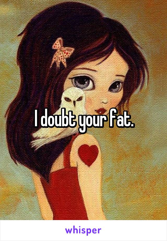 I doubt your fat.