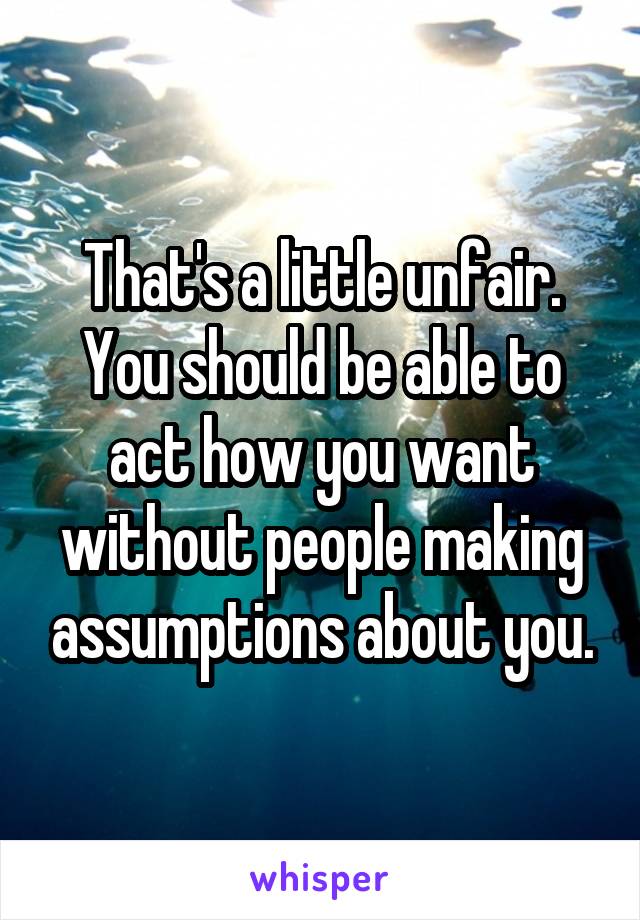 That's a little unfair. You should be able to act how you want without people making assumptions about you.