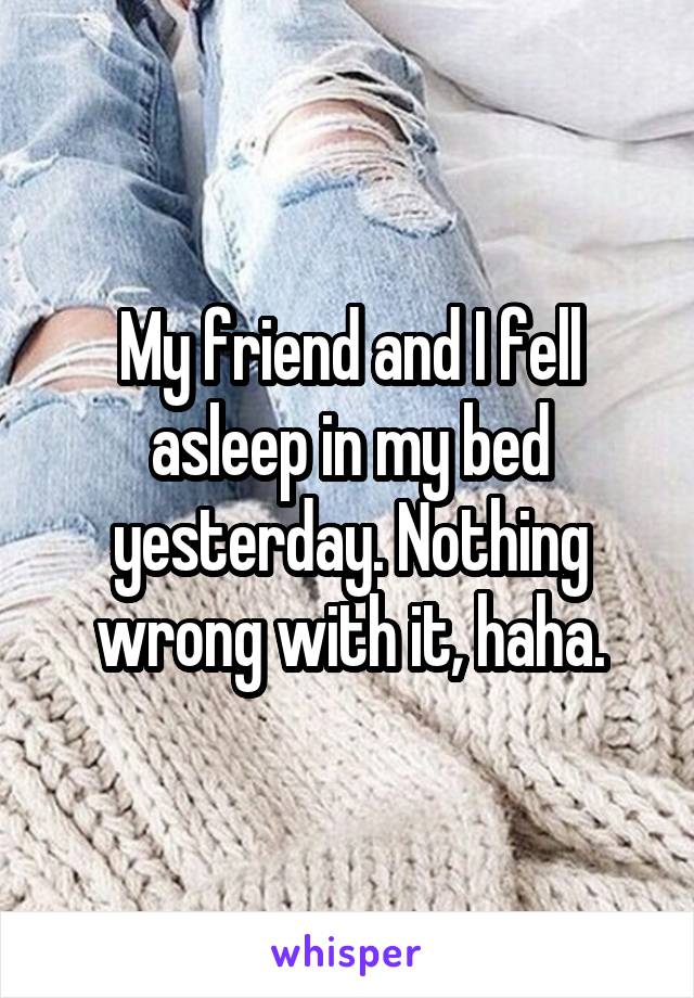 My friend and I fell asleep in my bed yesterday. Nothing wrong with it, haha.