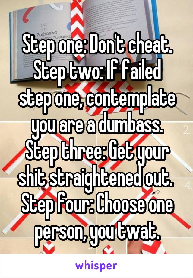 Step one: Don't cheat.
Step two: If failed step one, contemplate you are a dumbass.
Step three: Get your shit straightened out. 
Step four: Choose one person, you twat.