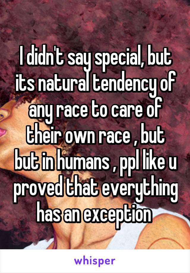 I didn't say special, but its natural tendency of any race to care of their own race , but but in humans , ppl like u proved that everything has an exception 