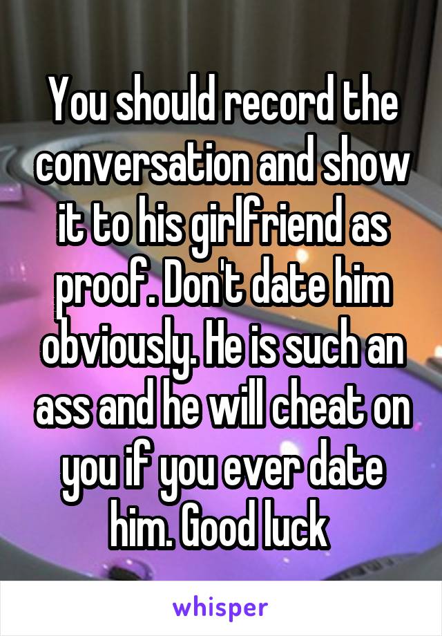 You should record the conversation and show it to his girlfriend as proof. Don't date him obviously. He is such an ass and he will cheat on you if you ever date him. Good luck 