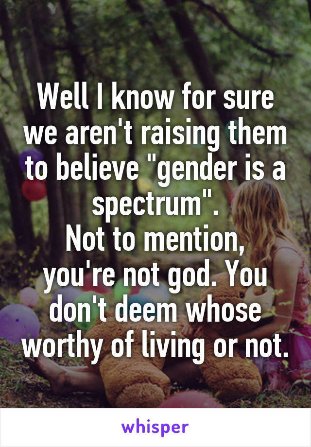 Well I know for sure we aren't raising them to believe "gender is a spectrum".
Not to mention, you're not god. You don't deem whose worthy of living or not.