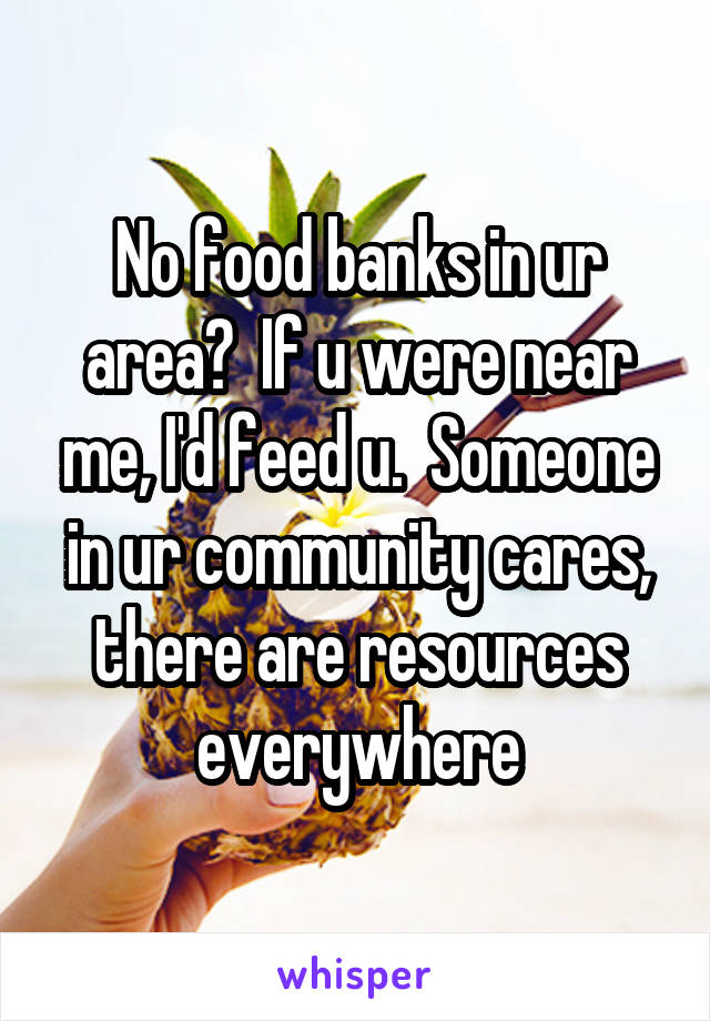 No food banks in ur area?  If u were near me, I'd feed u.  Someone in ur community cares, there are resources everywhere