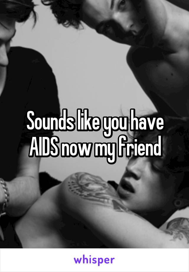 Sounds like you have AIDS now my friend
